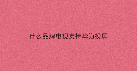 什么品牌电视支持华为投屏(什么品牌电视支持华为投屏手机)