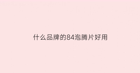 什么品牌的84泡腾片好用(84泡腾片学名叫什么)