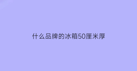 什么品牌的冰箱50厘米厚(冰箱的厚度50cm的品牌)