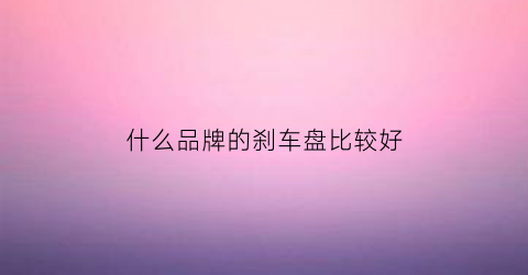 什么品牌的刹车盘比较好(刹车盘哪个品牌的性价比高)