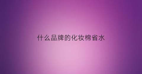 什么品牌的化妆棉省水(什么牌子的化妆棉好用省水)