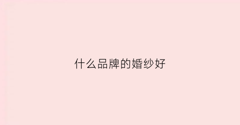 什么品牌的婚纱好(什么品牌的婚纱好看)