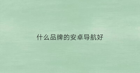 什么品牌的安卓导航好(安卓导航好用的app)