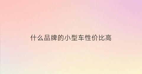 什么品牌的小型车性价比高(小型车性价比高的有哪些)