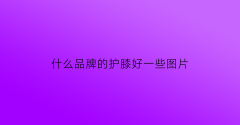 什么品牌的护膝好一些图片(什么品牌的护膝最好)