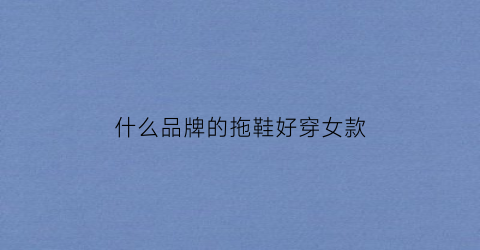 什么品牌的拖鞋好穿女款(什么牌子女拖鞋好)