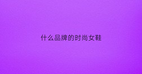 什么品牌的时尚女鞋(时尚品牌女鞋有哪些)