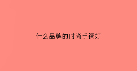什么品牌的时尚手镯好(哪个品牌手镯做的比较时尚)