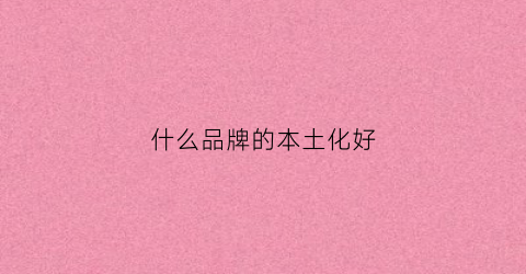 什么品牌的本土化好(什么叫本土化妆品)