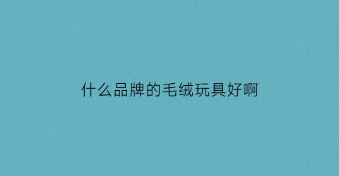 什么品牌的毛绒玩具好啊(什么品牌的毛绒玩具好啊女士)