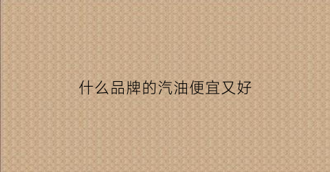 什么品牌的汽油便宜又好(哪个品牌汽油便宜)