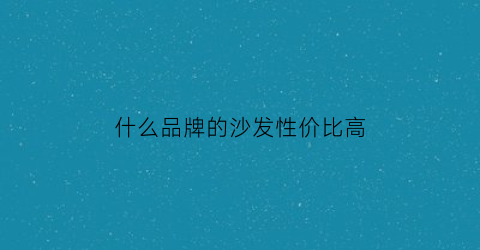 什么品牌的沙发性价比高(什么品牌的沙发好看又实用)