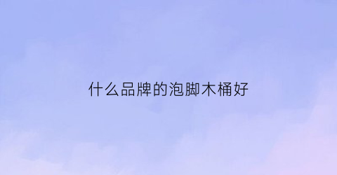 什么品牌的泡脚木桶好(什么品牌的泡脚木桶质量好)