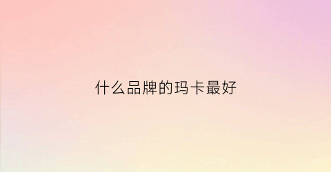 什么品牌的玛卡最好(哪个品牌的玛卡好)
