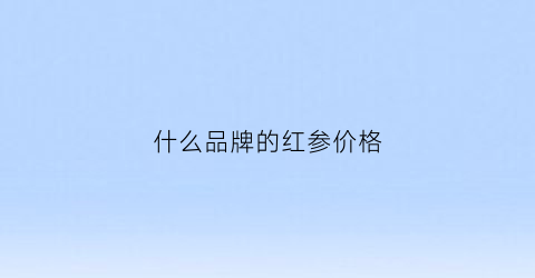 什么品牌的红参价格(哪个品牌的红参好)
