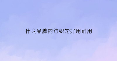 什么品牌的纺织轮好用耐用(纺纱轮哪个牌子的好)