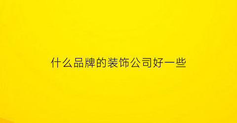 什么品牌的装饰公司好一些(哪个牌子的装修公司比较好)