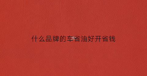 什么品牌的车省油好开省钱(什么品牌的车最省油耐用)