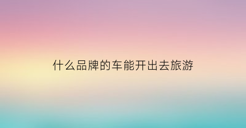 什么品牌的车能开出去旅游(什么车适合旅游自驾游)