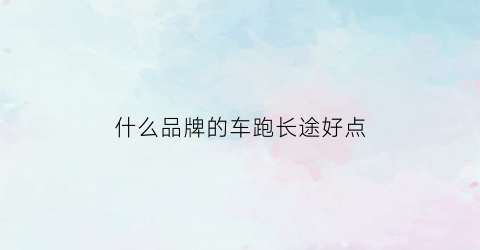 什么品牌的车跑长途好点(什么品牌的车跑长途好点呢)