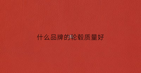 什么品牌的轮毂质量好(什么品牌的轮毂质量好耐磨耐用)