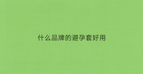 什么品牌的避孕套好用(避孕套有什么牌子)