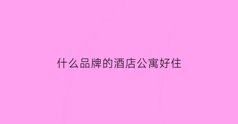 什么品牌的酒店公寓好住(有名的公寓式酒店)