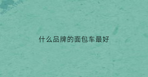 什么品牌的面包车最好(什么品牌的面包车最耐用)