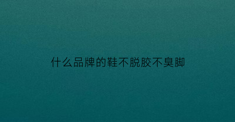 什么品牌的鞋不脱胶不臭脚(什么鞋子不脱胶)