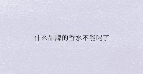 什么品牌的香水不能喝了(什么品牌的香水不能喝了呢)