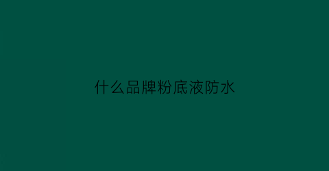 什么品牌粉底液防水(哪种粉底液防水防汗不脱妆)