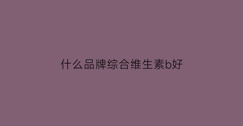 什么品牌综合维生素b好(哪种品牌的维生素b好)