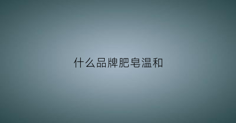 什么品牌肥皂温和(什么品牌肥皂温和好用)