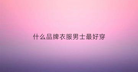 什么品牌衣服男士最好穿(男的什么衣服牌子好)