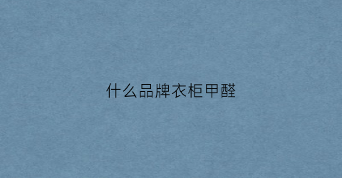 什么品牌衣柜甲醛(哪家衣柜甲醛不超标)