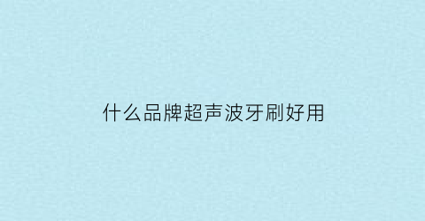 什么品牌超声波牙刷好用(声波牙刷和超声波牙刷哪个干净)