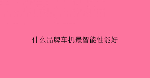 什么品牌车机最智能性能好(汽车智能车机品牌排行)