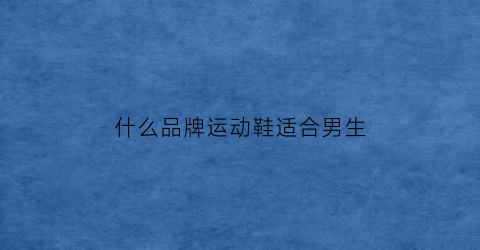 什么品牌运动鞋适合男生(什么品牌运动鞋适合男生)