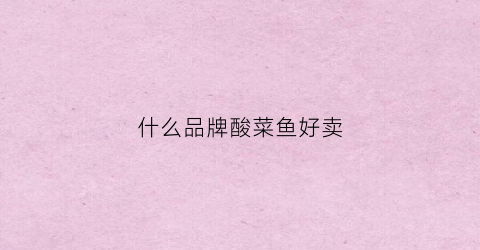 什么品牌酸菜鱼好卖(哪个牌子酸菜鱼好吃)
