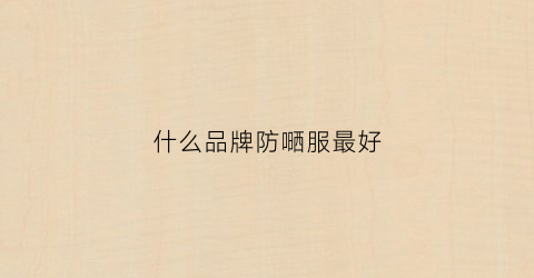 什么品牌防嗮服最好(防晒衣哪种面料好)