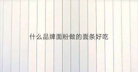 什么品牌面粉做的面条好吃(哪个品牌面粉好吃)