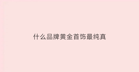 什么品牌黄金首饰最纯真(什么牌子的黄金饰品纯度高)