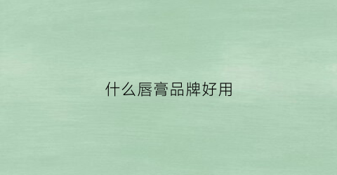 什么唇膏品牌好用(什么牌的唇膏比较好)