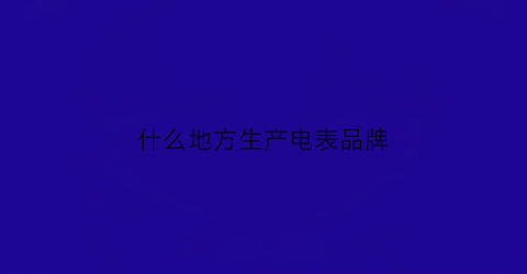 什么地方生产电表品牌(生产电表的企业有哪些)