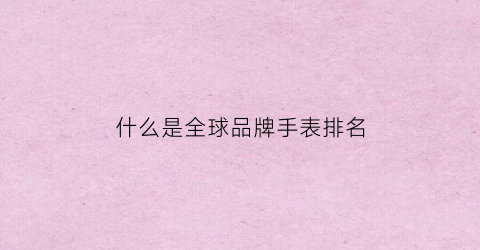 什么是全球品牌手表排名(什么是全球品牌手表排名榜)