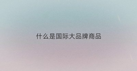 什么是国际大品牌商品(什么叫国际品牌)