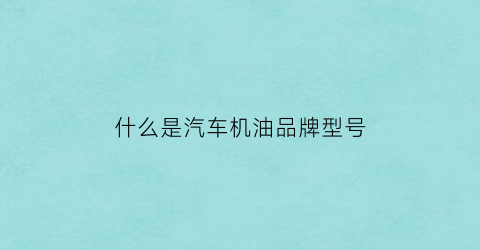 什么是汽车机油品牌型号(什么是汽车机油品牌型号和型号)