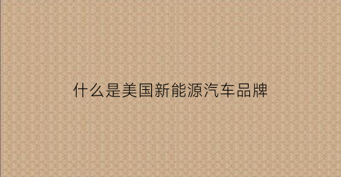 什么是美国新能源汽车品牌(什么是美国新能源汽车品牌标志)
