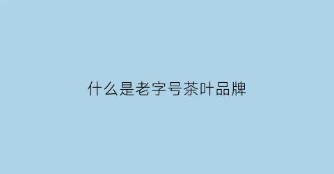 什么是老字号茶叶品牌(中国老字号茶叶品牌大全)