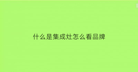 什么是集成灶怎么看品牌(集成灶怎么区别好与不好)